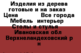 Изделия из дерева готовые и на заказ › Цена ­ 1 500 - Все города Мебель, интерьер » Столы и стулья   . Ивановская обл.,Верхнеландеховский р-н